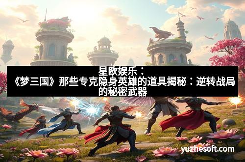 星欧娱乐：《梦三国》那些专克隐身英雄的道具揭秘：逆转战局的秘密武器